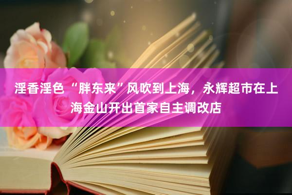 淫香淫色 “胖东来”风吹到上海，永辉超市在上海金山开出首家自主调改店