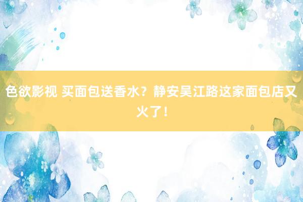 色欲影视 买面包送香水？静安吴江路这家面包店又火了！