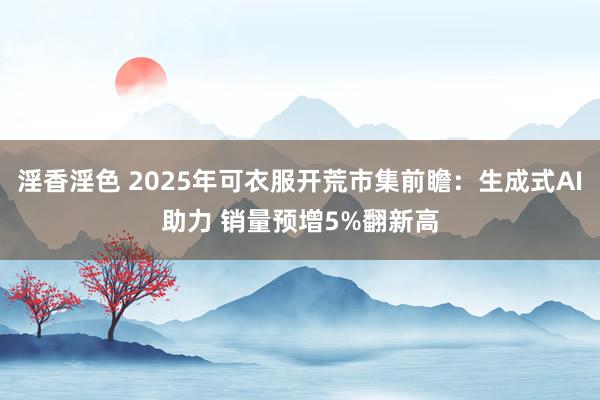 淫香淫色 2025年可衣服开荒市集前瞻：生成式AI助力 销量预增5%翻新高