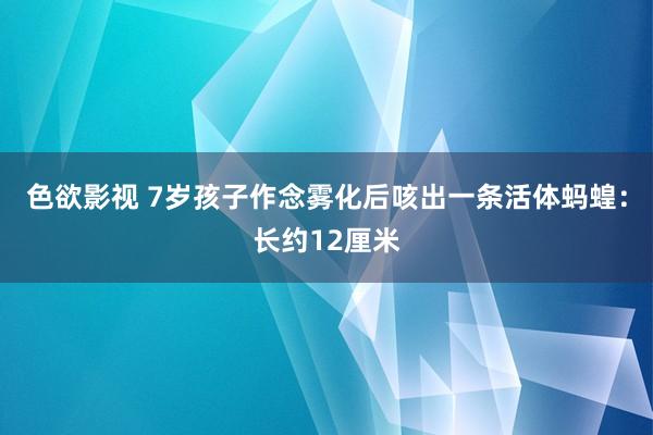 色欲影视 7岁孩子作念雾化后咳出一条活体蚂蝗：长约12厘米