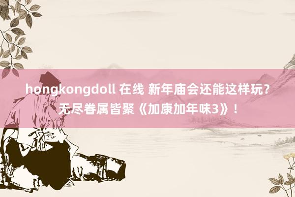 hongkongdoll 在线 新年庙会还能这样玩？无尽眷属皆聚《加康加年味3》！