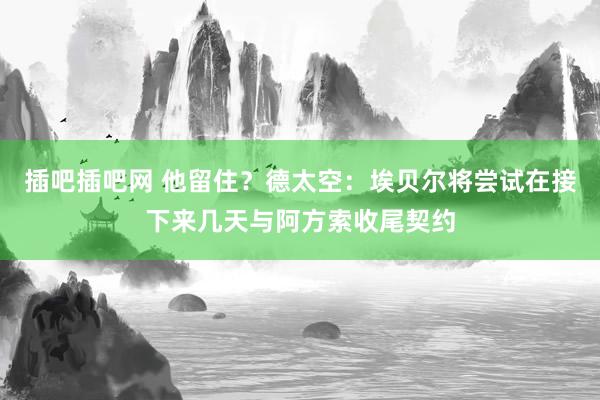 插吧插吧网 他留住？德太空：埃贝尔将尝试在接下来几天与阿方索收尾契约