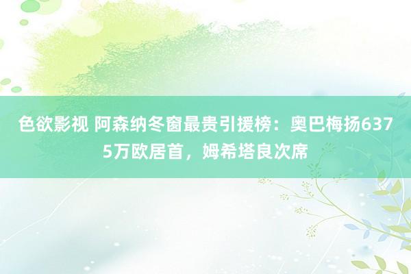 色欲影视 阿森纳冬窗最贵引援榜：奥巴梅扬6375万欧居首，姆希塔良次席