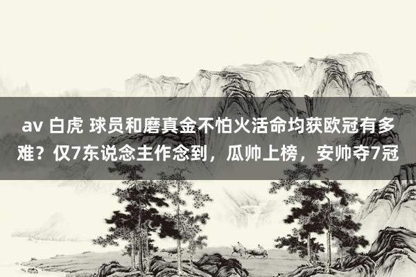 av 白虎 球员和磨真金不怕火活命均获欧冠有多难？仅7东说念主作念到，瓜帅上榜，安帅夺7冠