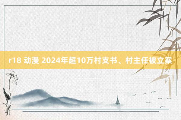 r18 动漫 2024年超10万村支书、村主任被立案