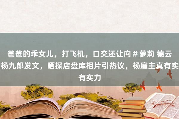 爸爸的乖女儿，打飞机，口交还让禸＃萝莉 德云社杨九郎发文，晒探店盘库相片引热议，杨雇主真有实力