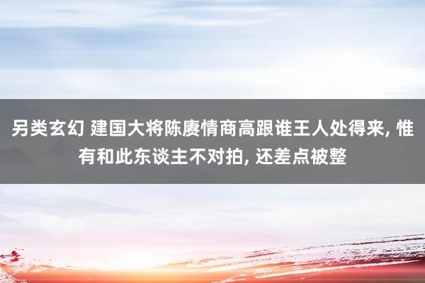 另类玄幻 建国大将陈赓情商高跟谁王人处得来， 惟有和此东谈主不对拍， 还差点被整