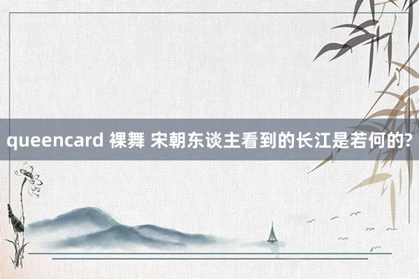 queencard 裸舞 宋朝东谈主看到的长江是若何的?