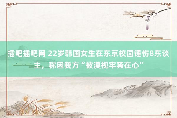 插吧插吧网 22岁韩国女生在东京校园锤伤8东谈主，称因我方“被漠视牢骚在心”