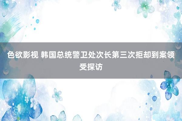 色欲影视 韩国总统警卫处次长第三次拒却到案领受探访