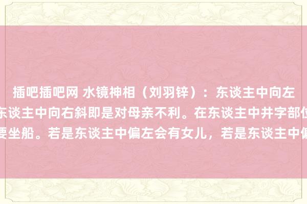 插吧插吧网 水镜神相（刘羽锌）：东谈主中向左偏是对父亲不利，若是东谈主中向右斜即是对母亲不利。在东谈主中井字部位若是有横纹，千万不要坐船。若是东谈主中偏左会有女儿，若是东谈主中偏右即是会有女儿。若是东谈主中凹凸平平莫得凹下，家中的...