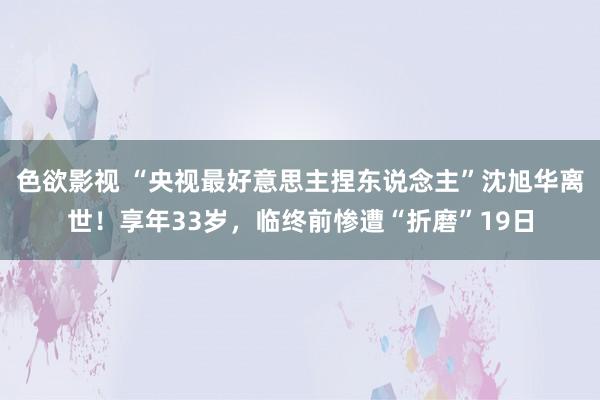 色欲影视 “央视最好意思主捏东说念主”沈旭华离世！享年33岁，临终前惨遭“折磨”19日