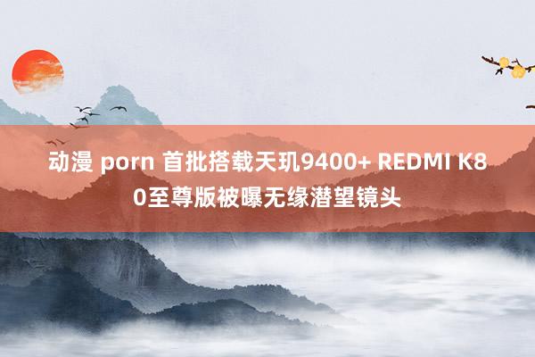 动漫 porn 首批搭载天玑9400+ REDMI K80至尊版被曝无缘潜望镜头