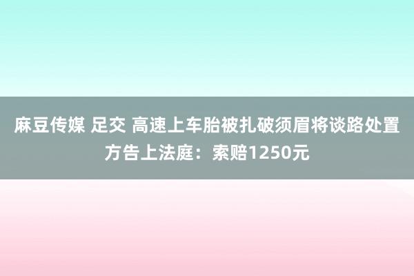 麻豆传媒 足交 高速上车胎被扎破须眉将谈路处置方告上法庭：索赔1250元