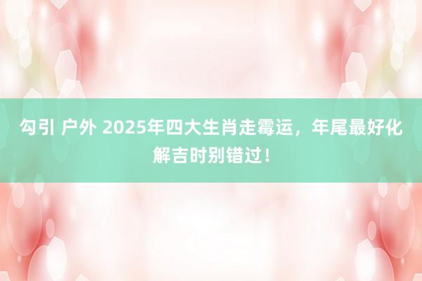 勾引 户外 2025年四大生肖走霉运，年尾最好化解吉时别错过！