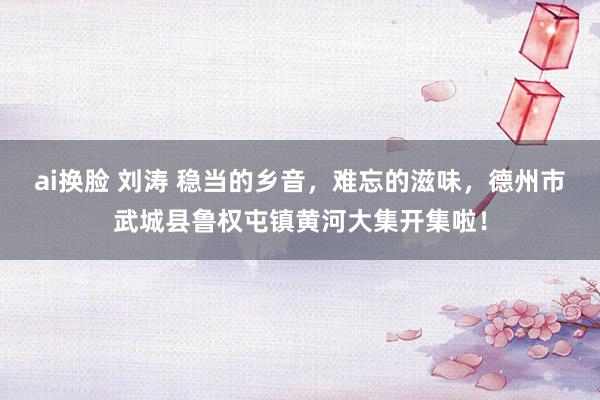 ai换脸 刘涛 稳当的乡音，难忘的滋味，德州市武城县鲁权屯镇黄河大集开集啦！