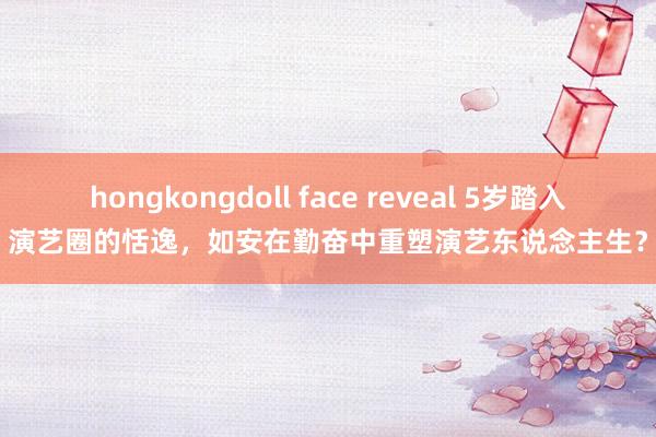 hongkongdoll face reveal 5岁踏入演艺圈的恬逸，如安在勤奋中重塑演艺东说念主生？