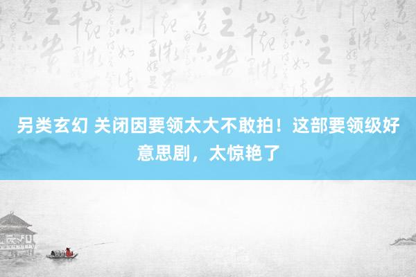 另类玄幻 关闭因要领太大不敢拍！这部要领级好意思剧，太惊艳了