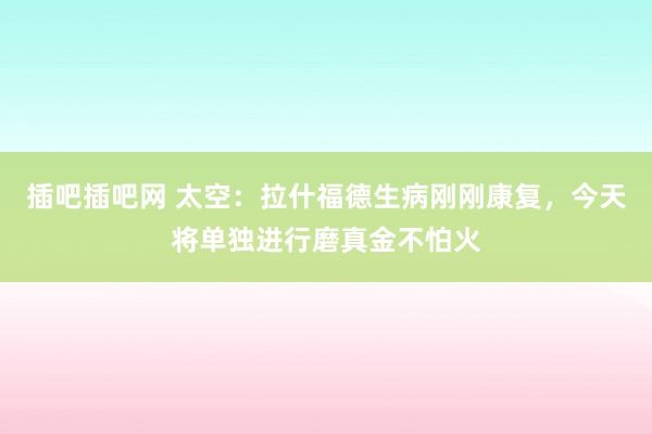 插吧插吧网 太空：拉什福德生病刚刚康复，今天将单独进行磨真金不怕火