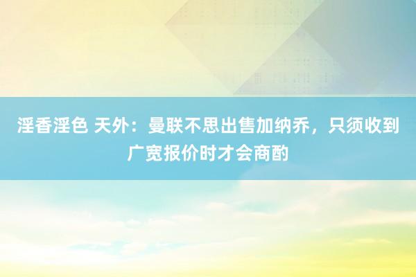 淫香淫色 天外：曼联不思出售加纳乔，只须收到广宽报价时才会商酌