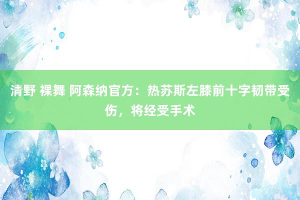 清野 裸舞 阿森纳官方：热苏斯左膝前十字韧带受伤，将经受手术