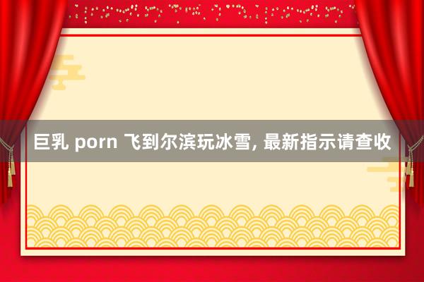 巨乳 porn 飞到尔滨玩冰雪， 最新指示请查收