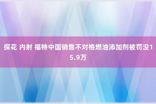 探花 内射 福特中国销售不对格燃油添加剂被罚没15.9万