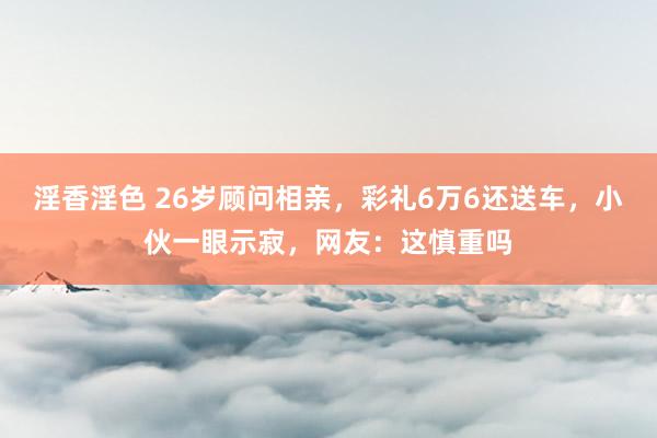 淫香淫色 26岁顾问相亲，彩礼6万6还送车，小伙一眼示寂，网友：这慎重吗