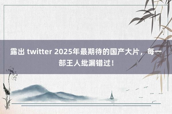 露出 twitter 2025年最期待的国产大片，每一部王人纰漏错过！