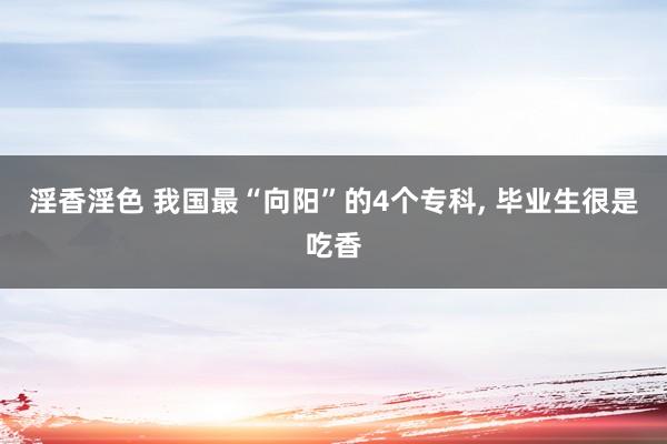 淫香淫色 我国最“向阳”的4个专科， 毕业生很是吃香