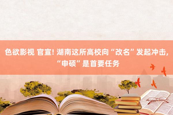 色欲影视 官宣! 湖南这所高校向“改名”发起冲击， “申硕”是首要任务