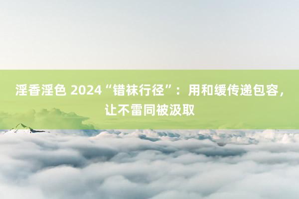 淫香淫色 2024“错袜行径”：用和缓传递包容，让不雷同被汲取