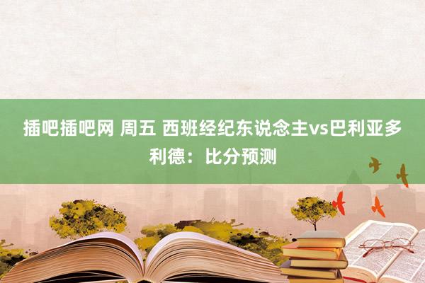 插吧插吧网 周五 西班经纪东说念主vs巴利亚多利德：比分预测