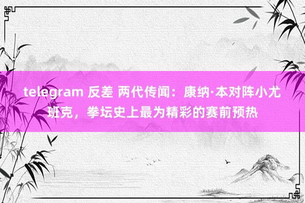 telegram 反差 两代传闻：康纳·本对阵小尤班克，拳坛史上最为精彩的赛前预热