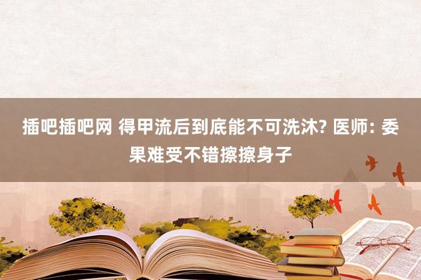 插吧插吧网 得甲流后到底能不可洗沐? 医师: 委果难受不错擦擦身子