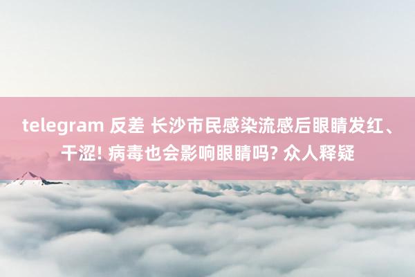 telegram 反差 长沙市民感染流感后眼睛发红、干涩! 病毒也会影响眼睛吗? 众人释疑