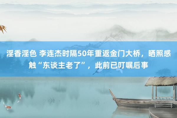 淫香淫色 李连杰时隔50年重返金门大桥，晒照感触“东谈主老了”，此前已叮嘱后事