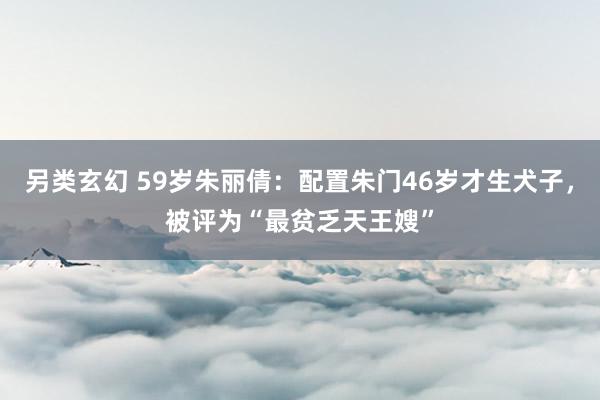 另类玄幻 59岁朱丽倩：配置朱门46岁才生犬子，被评为“最贫乏天王嫂”
