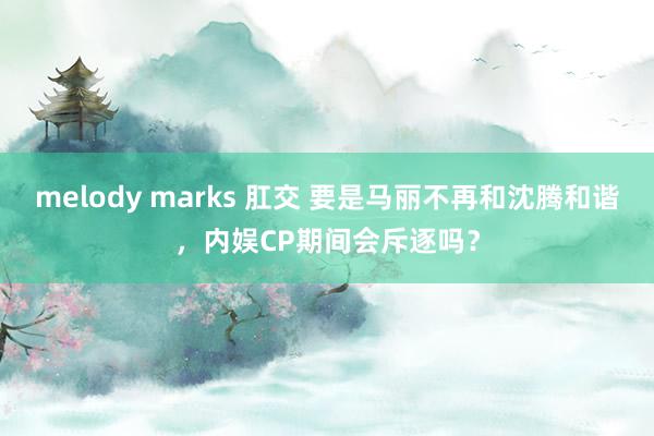 melody marks 肛交 要是马丽不再和沈腾和谐，内娱CP期间会斥逐吗？