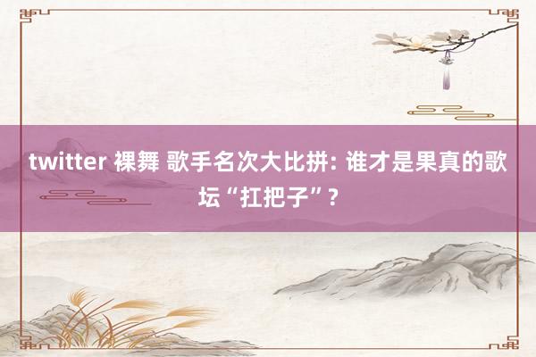 twitter 裸舞 歌手名次大比拼: 谁才是果真的歌坛“扛把子”?