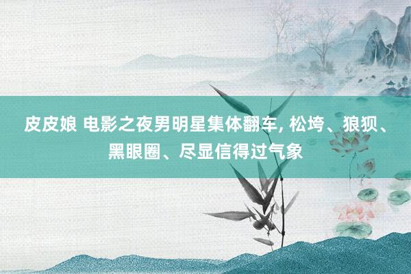 皮皮娘 电影之夜男明星集体翻车, 松垮、狼狈、黑眼圈、尽显信得过气象
