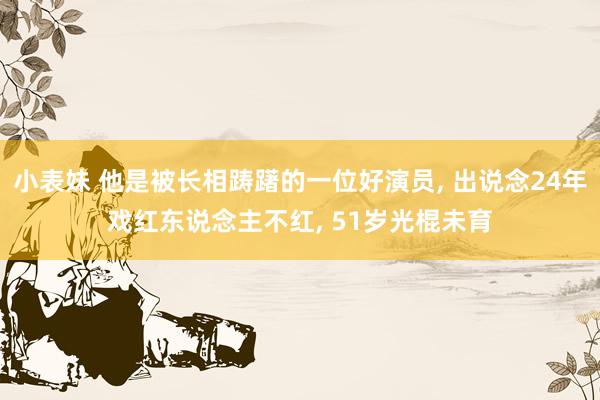 小表妹 他是被长相踌躇的一位好演员, 出说念24年戏红东说念主不红, 51岁光棍未育