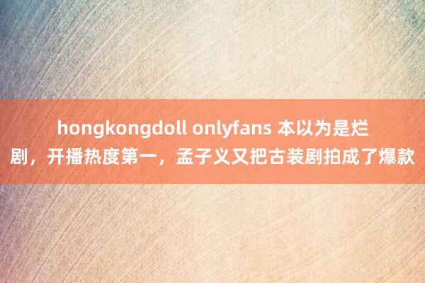 hongkongdoll onlyfans 本以为是烂剧，开播热度第一，孟子义又把古装剧拍成了爆款