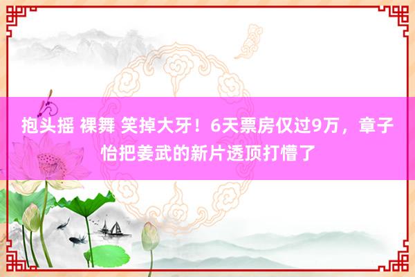 抱头摇 裸舞 笑掉大牙！6天票房仅过9万，章子怡把姜武的新片透顶打懵了