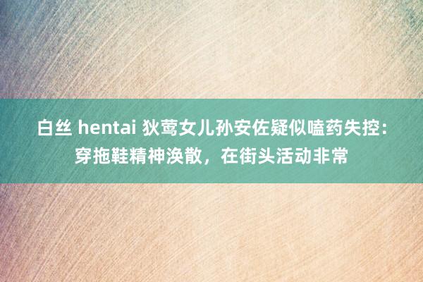 白丝 hentai 狄莺女儿孙安佐疑似嗑药失控：穿拖鞋精神涣散，在街头活动非常